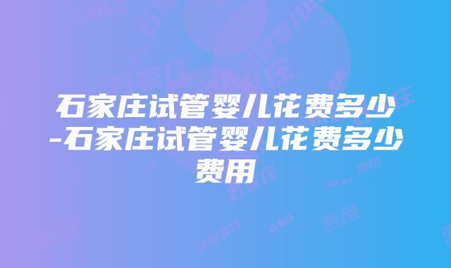 石家庄试管婴儿花费多少-石家庄试管婴儿花费多少费用