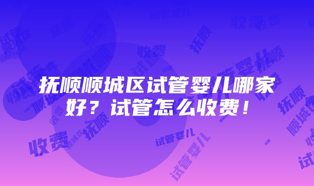 抚顺顺城区试管婴儿哪家好？试管怎么收费！