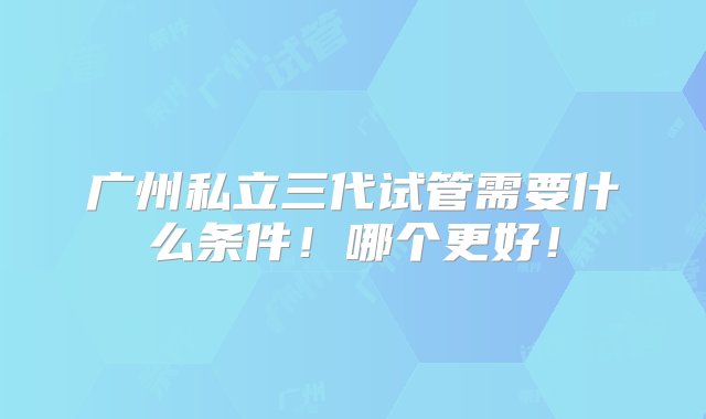 广州私立三代试管需要什么条件！哪个更好！