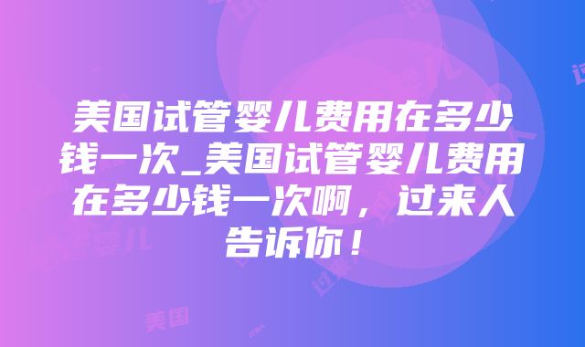 美国试管婴儿费用在多少钱一次_美国试管婴儿费用在多少钱一次啊，过来人告诉你！