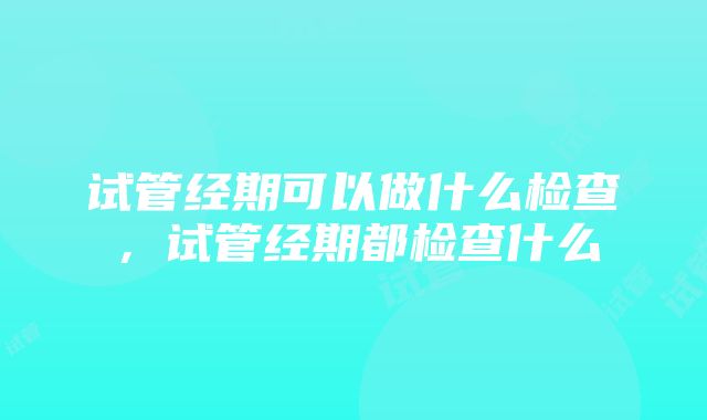 试管经期可以做什么检查，试管经期都检查什么