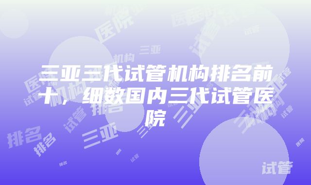 三亚三代试管机构排名前十，细数国内三代试管医院