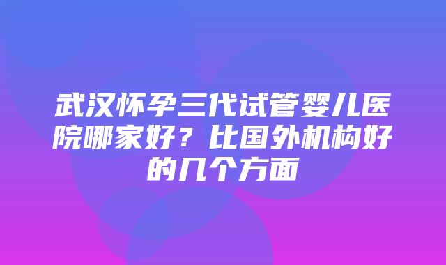 武汉怀孕三代试管婴儿医院哪家好？比国外机构好的几个方面