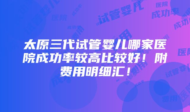 太原三代试管婴儿哪家医院成功率较高比较好！附费用明细汇！