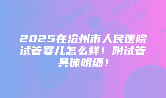 2025在沧州市人民医院试管婴儿怎么样！附试管具体明细！