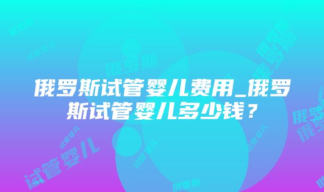 俄罗斯试管婴儿费用_俄罗斯试管婴儿多少钱？