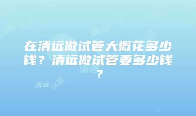 在清远做试管大概花多少钱？清远做试管要多少钱？