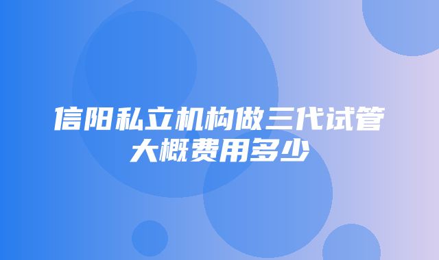 信阳私立机构做三代试管大概费用多少