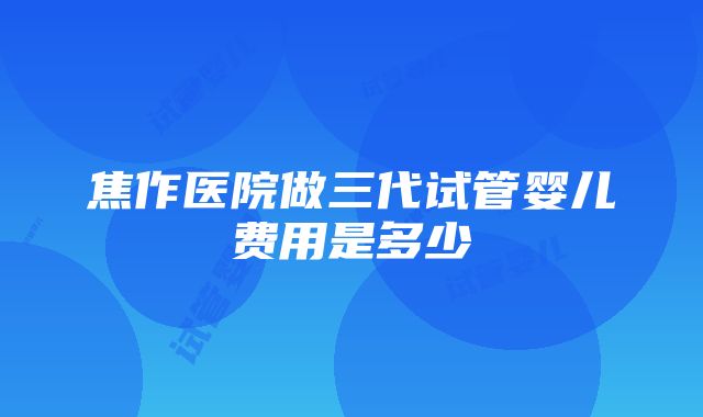 焦作医院做三代试管婴儿费用是多少