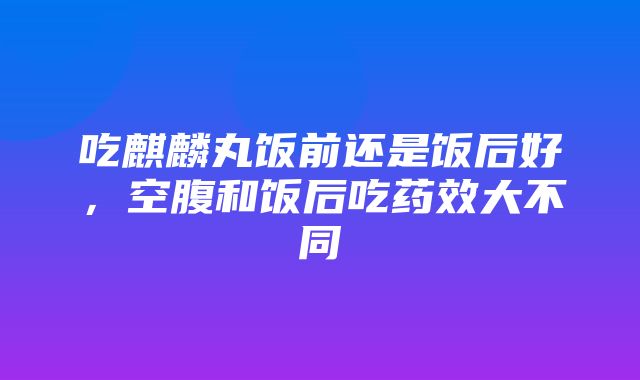 吃麒麟丸饭前还是饭后好，空腹和饭后吃药效大不同