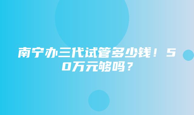 南宁办三代试管多少钱！50万元够吗？