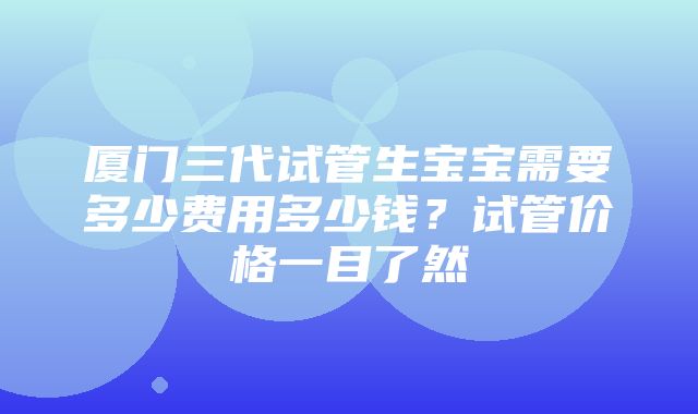 厦门三代试管生宝宝需要多少费用多少钱？试管价格一目了然