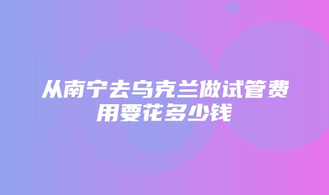 从南宁去乌克兰做试管费用要花多少钱