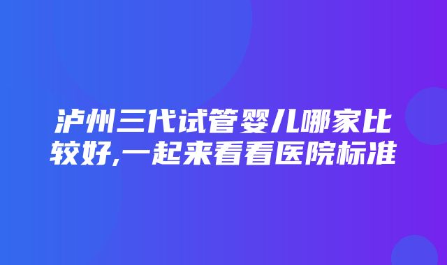 泸州三代试管婴儿哪家比较好,一起来看看医院标准