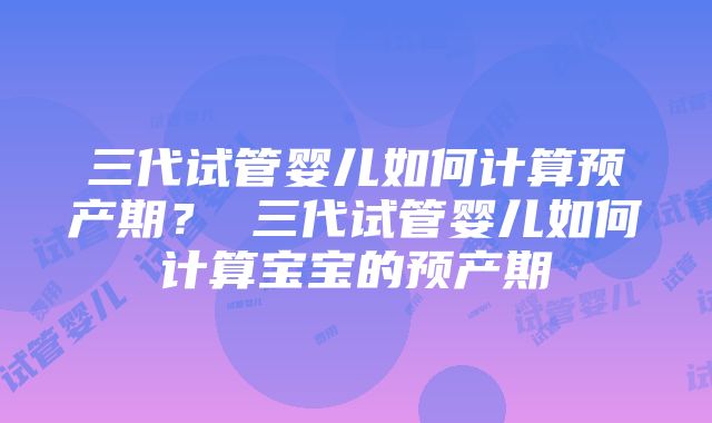 三代试管婴儿如何计算预产期？ 三代试管婴儿如何计算宝宝的预产期