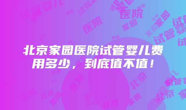 北京家园医院试管婴儿费用多少，到底值不值！