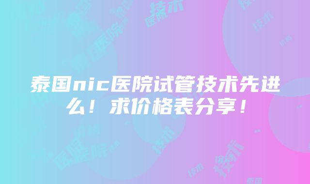 泰国nic医院试管技术先进么！求价格表分享！