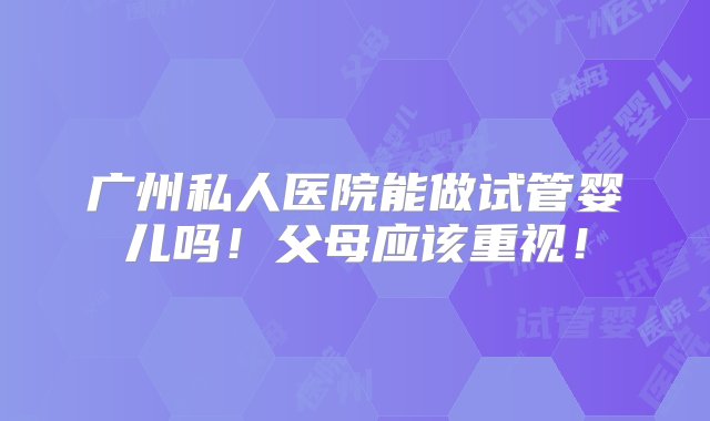 广州私人医院能做试管婴儿吗！父母应该重视！