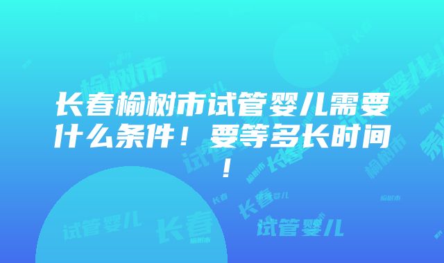 长春榆树市试管婴儿需要什么条件！要等多长时间！