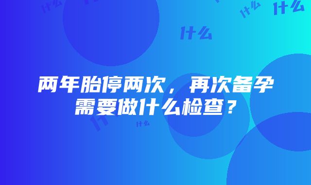 两年胎停两次，再次备孕需要做什么检查？