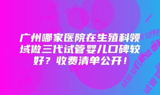 广州哪家医院在生殖科领域做三代试管婴儿口碑较好？收费清单公开！