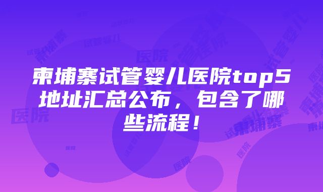 柬埔寨试管婴儿医院top5地址汇总公布，包含了哪些流程！