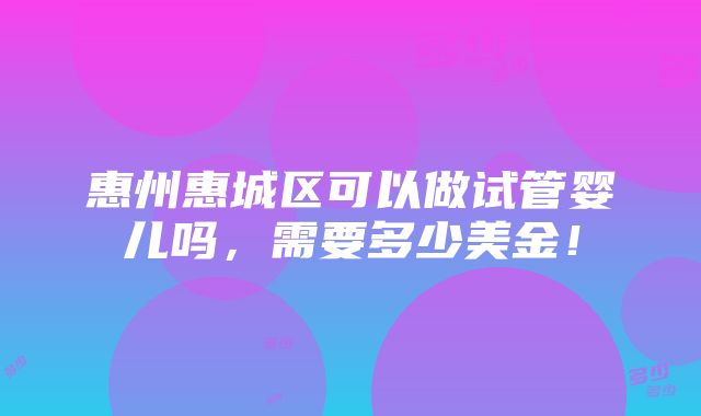 惠州惠城区可以做试管婴儿吗，需要多少美金！