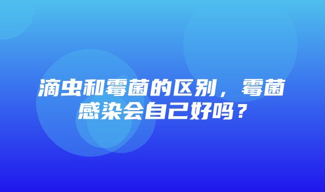 滴虫和霉菌的区别，霉菌感染会自己好吗？