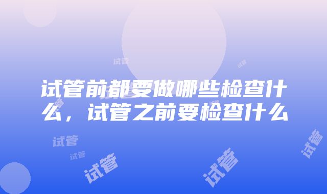 试管前都要做哪些检查什么，试管之前要检查什么