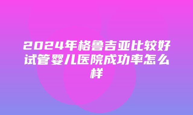 2024年格鲁吉亚比较好试管婴儿医院成功率怎么样