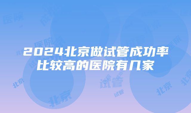 2024北京做试管成功率比较高的医院有几家