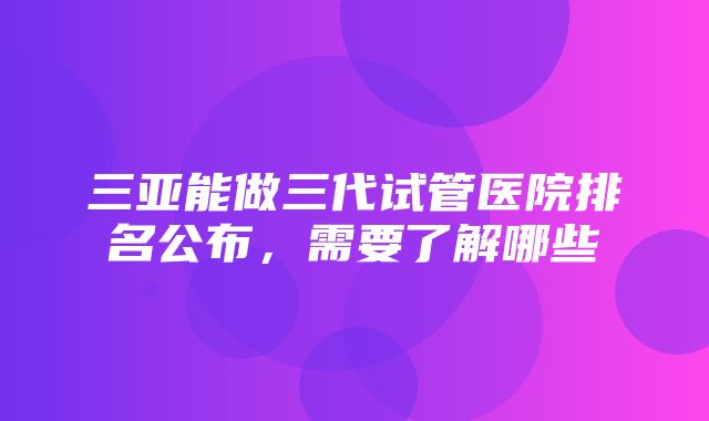 三亚能做三代试管医院排名公布，需要了解哪些