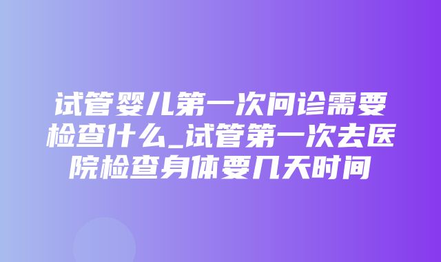 试管婴儿第一次问诊需要检查什么_试管第一次去医院检查身体要几天时间