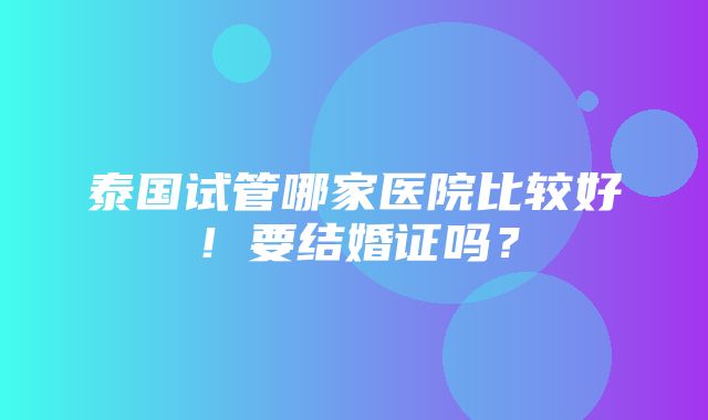 泰国试管哪家医院比较好！要结婚证吗？