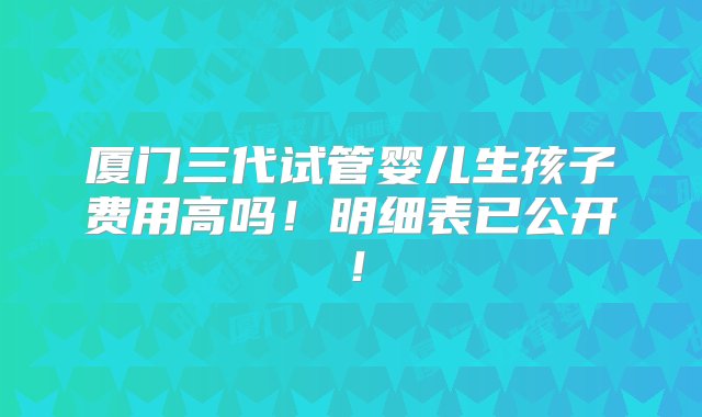 厦门三代试管婴儿生孩子费用高吗！明细表已公开！