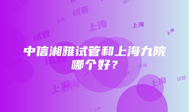 中信湘雅试管和上海九院哪个好？