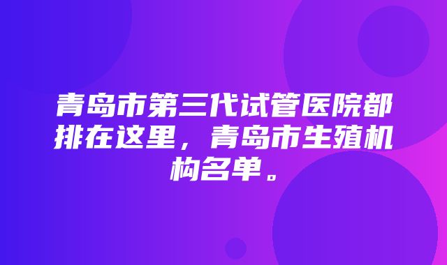 青岛市第三代试管医院都排在这里，青岛市生殖机构名单。