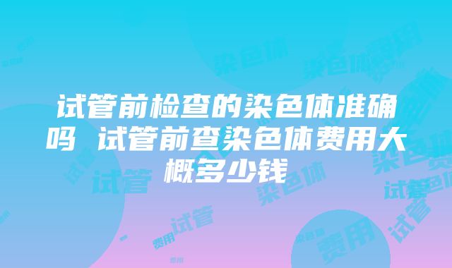 试管前检查的染色体准确吗 试管前查染色体费用大概多少钱