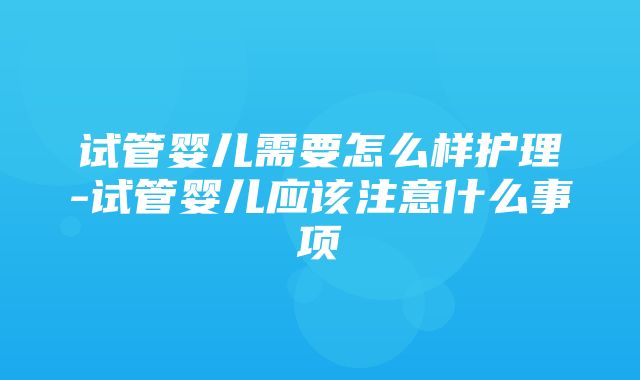 试管婴儿需要怎么样护理-试管婴儿应该注意什么事项