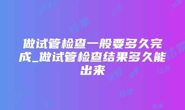 做试管检查一般要多久完成_做试管检查结果多久能出来