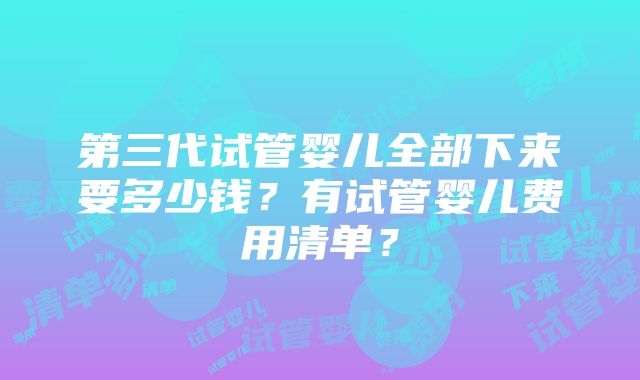 第三代试管婴儿全部下来要多少钱？有试管婴儿费用清单？