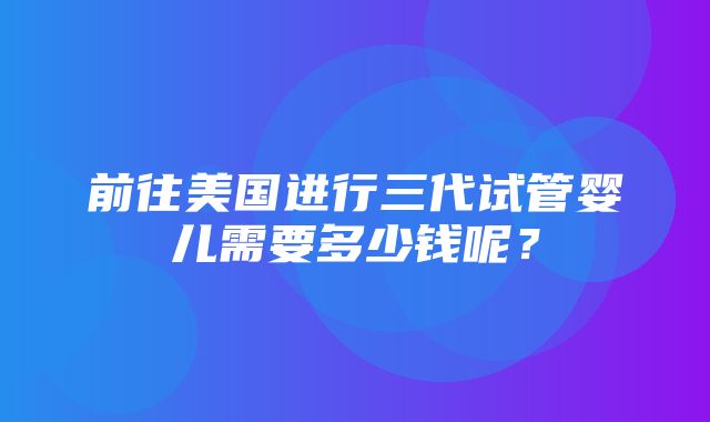 前往美国进行三代试管婴儿需要多少钱呢？