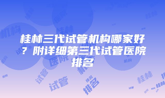 桂林三代试管机构哪家好？附详细第三代试管医院排名