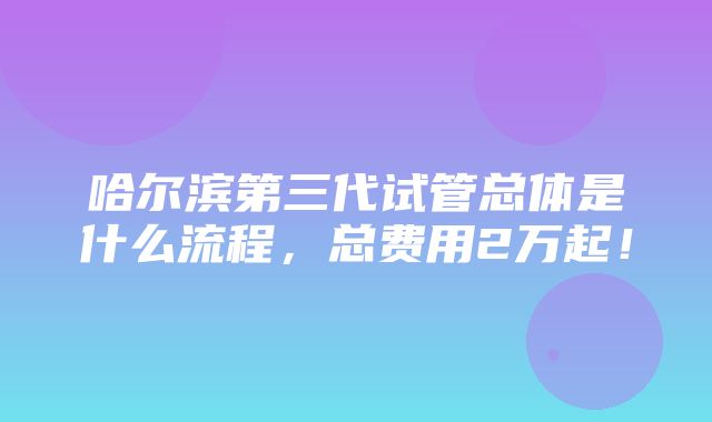 哈尔滨第三代试管总体是什么流程，总费用2万起！