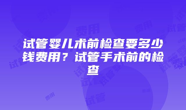 试管婴儿术前检查要多少钱费用？试管手术前的检查