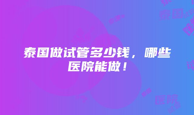 泰国做试管多少钱，哪些医院能做！