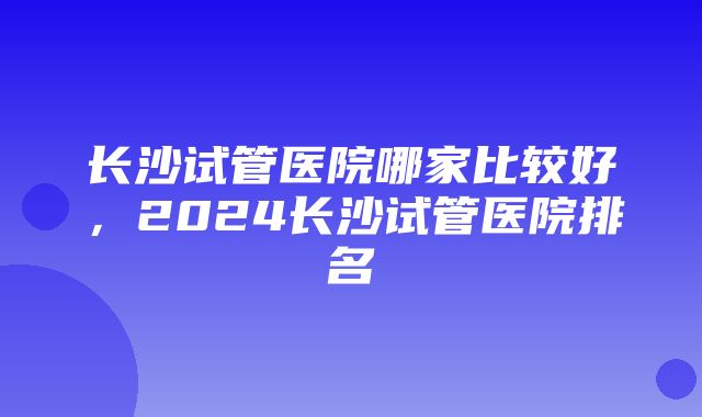 长沙试管医院哪家比较好，2024长沙试管医院排名