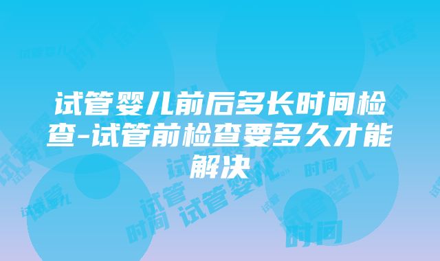 试管婴儿前后多长时间检查-试管前检查要多久才能解决