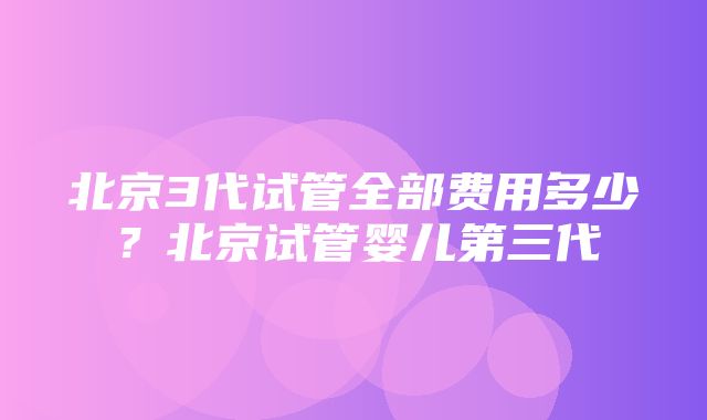 北京3代试管全部费用多少？北京试管婴儿第三代