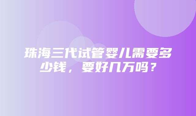 珠海三代试管婴儿需要多少钱，要好几万吗？